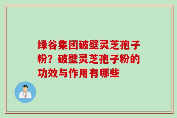 绿谷集团破壁灵芝孢子粉?破壁灵芝孢子粉的功效与作用有哪些 绿谷集团破壁灵芝孢子粉?破壁灵芝孢子粉的功效与作用有哪些