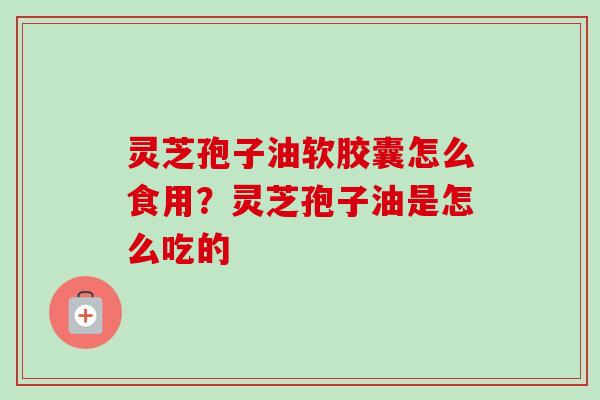 灵芝孢子油软胶囊怎么食用？灵芝孢子油是怎么吃的