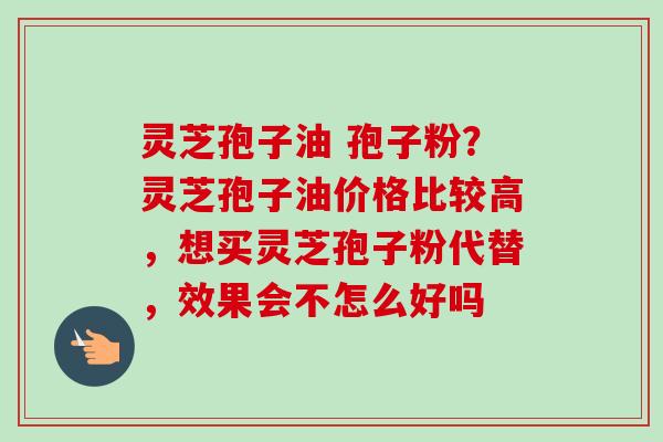 灵芝孢子油 孢子粉？灵芝孢子油价格比较高，想买灵芝孢子粉代替，效果会不怎么好吗