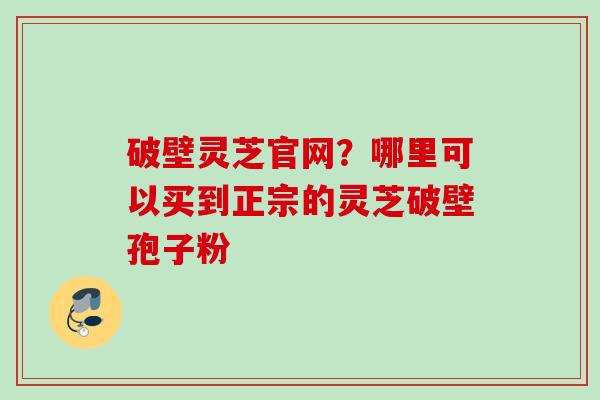 破壁灵芝官网？哪里可以买到正宗的灵芝破壁孢子粉