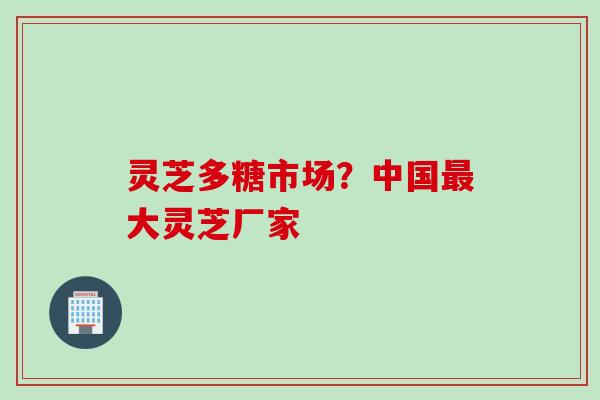 灵芝多糖市场？中国最大灵芝厂家