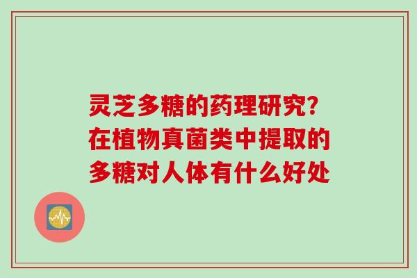 灵芝多糖的药理研究?在植物真菌类中提取的多糖对人体有什么好处 灵芝多糖的药理研究?在植物真菌类中提取的多糖对人体有什么好处