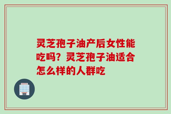 灵芝孢子油产后女性能吃吗？灵芝孢子油适合怎么样的人群吃