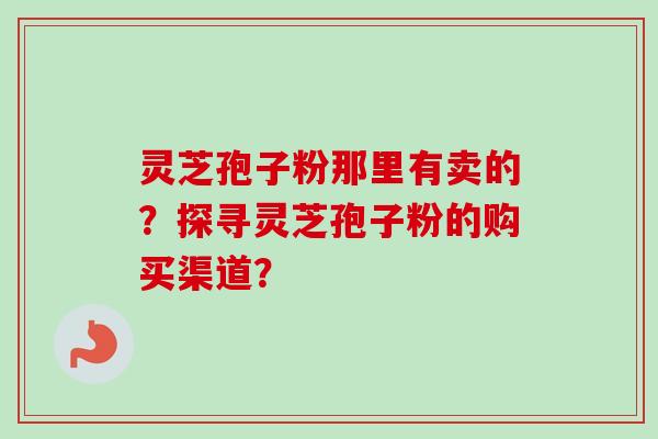 灵芝孢子粉那里有卖的？探寻灵芝孢子粉的购买渠道？