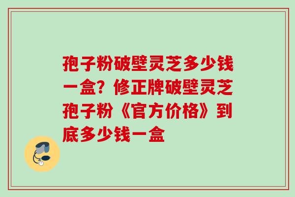 孢子粉破壁灵芝多少钱一盒？修正牌破壁灵芝孢子粉《官方价格》到底多少钱一盒
