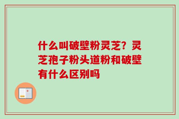 什么叫破壁粉灵芝？灵芝孢子粉头道粉和破壁有什么区别吗