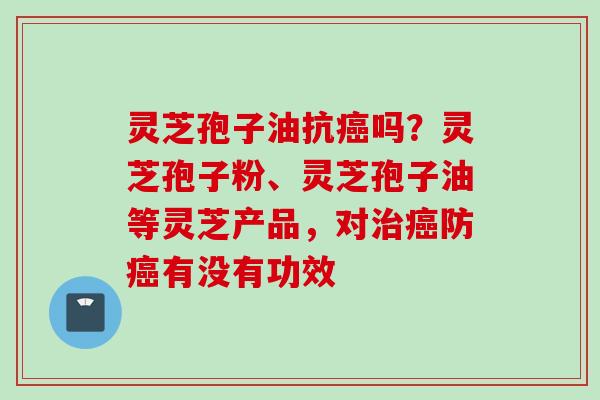灵芝孢子油抗癌吗？灵芝孢子粉、灵芝孢子油等灵芝产品，对治癌防癌有没有功效
