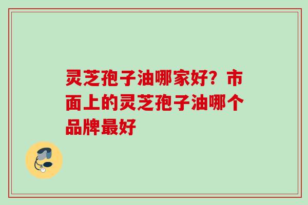 灵芝孢子油哪家好？市面上的灵芝孢子油哪个品牌最好