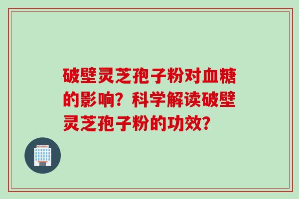 破壁灵芝孢子粉对血糖的影响？科学解读破壁灵芝孢子粉的功效？