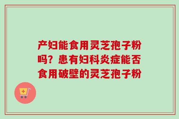 产妇能食用灵芝孢子粉吗？患有妇科炎症能否食用破壁的灵芝孢子粉