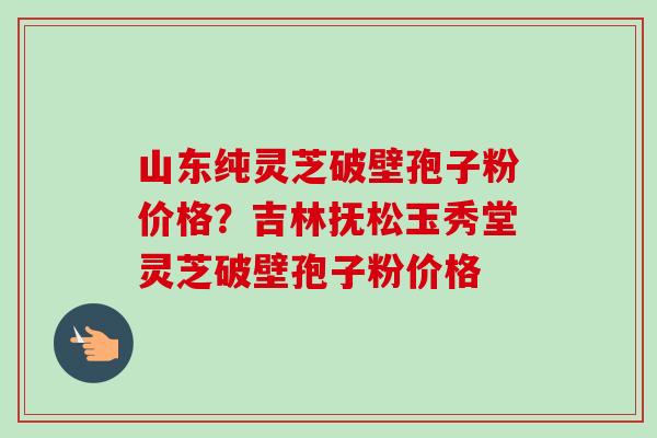 山东纯灵芝破壁孢子粉价格？吉林抚松玉秀堂灵芝破壁孢子粉价格