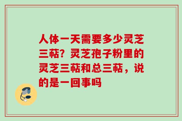 人体一天需要多少灵芝三萜?灵芝孢子粉里的灵芝三萜和总三萜,说的是一回事吗 人体一天需要多少灵芝三萜?灵芝孢子粉里的灵芝三萜和总三萜,说的是一回事吗