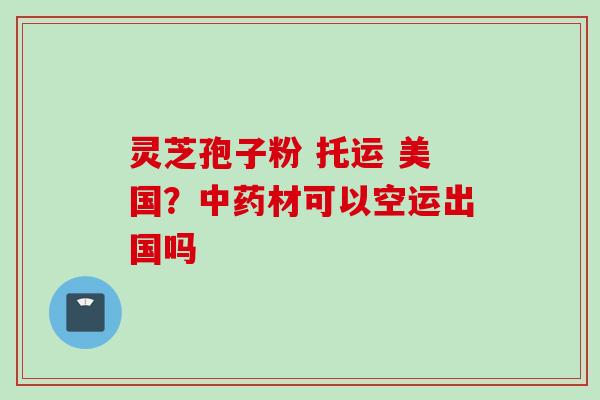 灵芝孢子粉 托运 美国？材可以空运出国吗