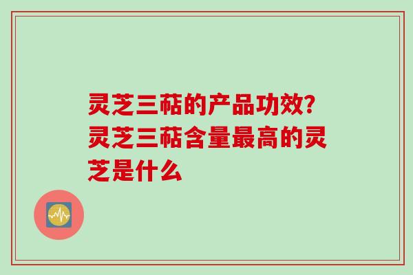 灵芝三萜的产品功效?灵芝三萜含量高的灵芝是什么 灵芝三萜的产品功效?灵芝三萜含量高的灵芝是什么