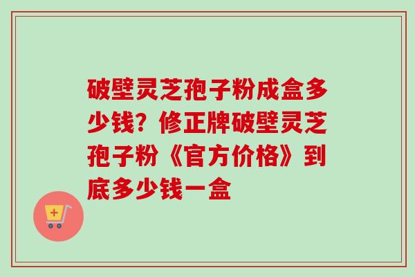 破壁灵芝孢子粉成盒多少钱？修正牌破壁灵芝孢子粉《官方价格》到底多少钱一盒