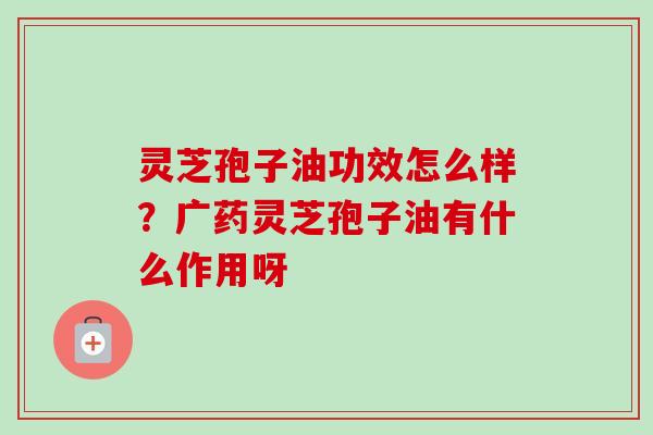 灵芝孢子油功效怎么样?广药灵芝孢子油有什么作用呀 灵芝孢子油功效怎么样?广药灵芝孢子油有什么作用呀