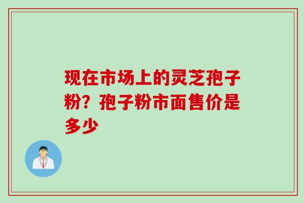 现在市场上的灵芝孢子粉？孢子粉市面售价是多少