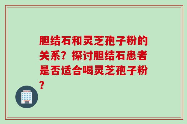 胆结石和灵芝孢子粉的关系?探讨胆结石患者是否适合喝灵芝孢子粉? 胆结石和灵芝孢子粉的关系?探讨胆结石患者是否适合喝灵芝孢子粉?