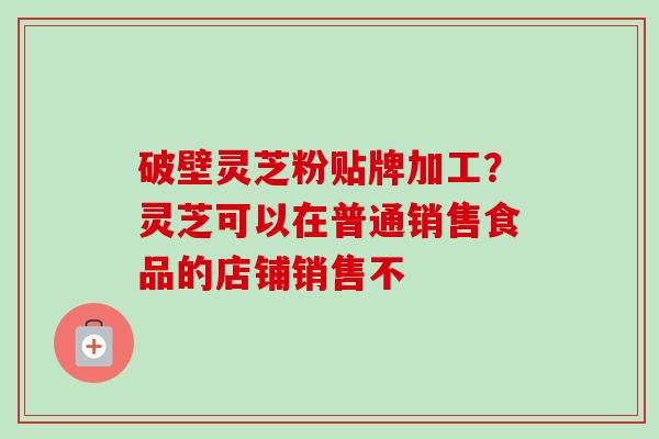 破壁灵芝粉贴牌加工？灵芝可以在普通销售食品的店铺销售不