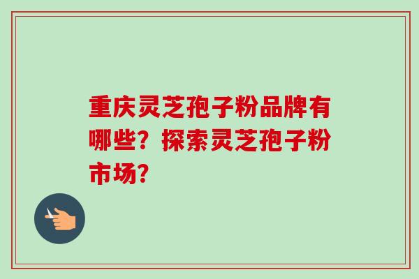 重庆灵芝孢子粉品牌有哪些？探索灵芝孢子粉市场？