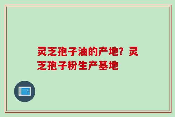 灵芝孢子油的产地?灵芝孢子粉生产基地 灵芝孢子油的产地?灵芝孢子粉生产基地