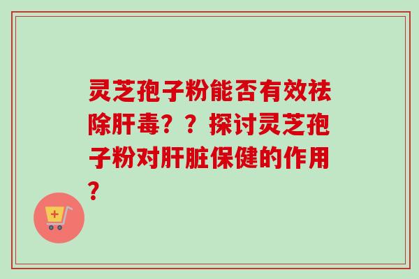 灵芝孢子粉能否有效祛除肝毒？？探讨灵芝孢子粉对肝脏保健的作用？