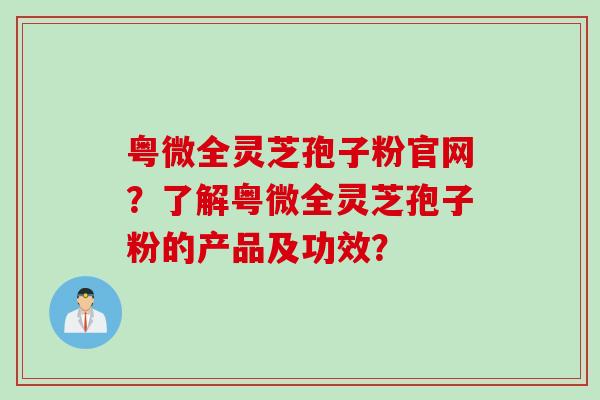 粤微全灵芝孢子粉官网？了解粤微全灵芝孢子粉的产品及功效？