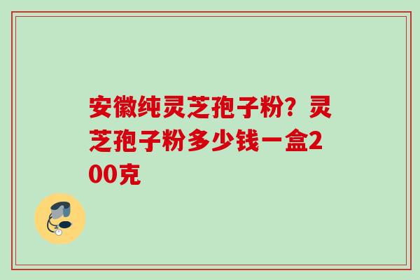 安徽纯灵芝孢子粉？灵芝孢子粉多少钱一盒200克