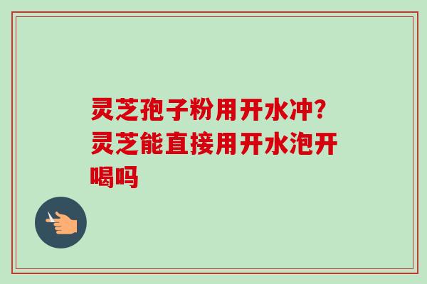 灵芝孢子粉用开水冲？灵芝能直接用开水泡开喝吗