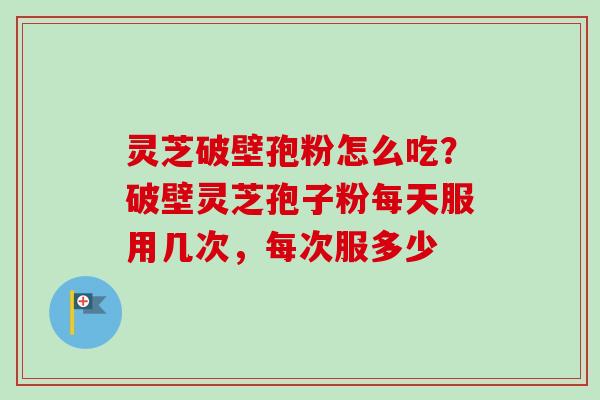 灵芝破壁孢粉怎么吃？破壁灵芝孢子粉每天服用几次，每次服多少
