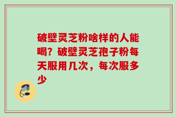 破壁灵芝粉啥样的人能喝？破壁灵芝孢子粉每天服用几次，每次服多少