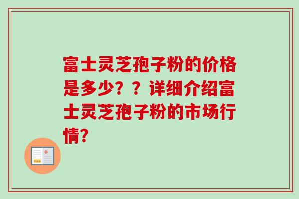 富士灵芝孢子粉的价格是多少？？详细介绍富士灵芝孢子粉的市场行情？