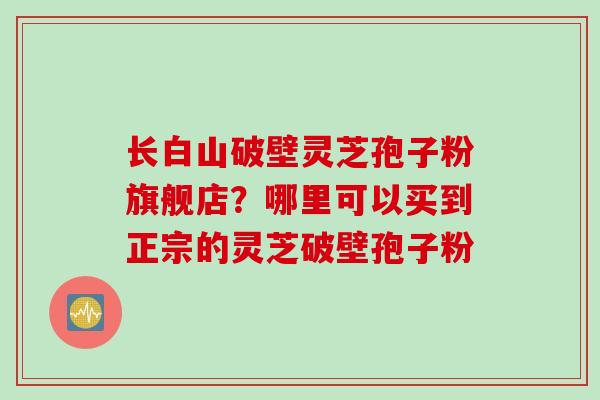 长白山破壁灵芝孢子粉旗舰店？哪里可以买到正宗的灵芝破壁孢子粉