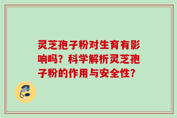 灵芝孢子粉对生育有影响吗？科学解析灵芝孢子粉的作用与安全性？