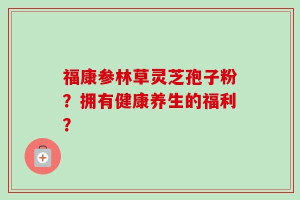 福康参林草灵芝孢子粉？拥有健康养生的福利？