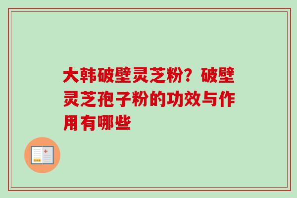 大韩破壁灵芝粉？破壁灵芝孢子粉的功效与作用有哪些