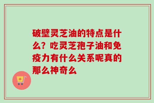 破壁灵芝油的特点是什么？吃灵芝孢子油和免疫力有什么关系呢真的那么神奇么