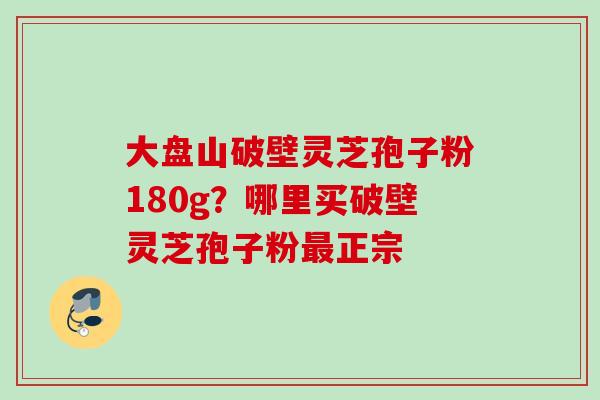大盘山破壁灵芝孢子粉180g？哪里买破壁灵芝孢子粉最正宗