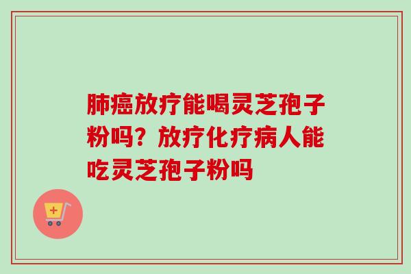 肺癌放疗能喝灵芝孢子粉吗？放疗化疗病人能吃灵芝孢子粉吗