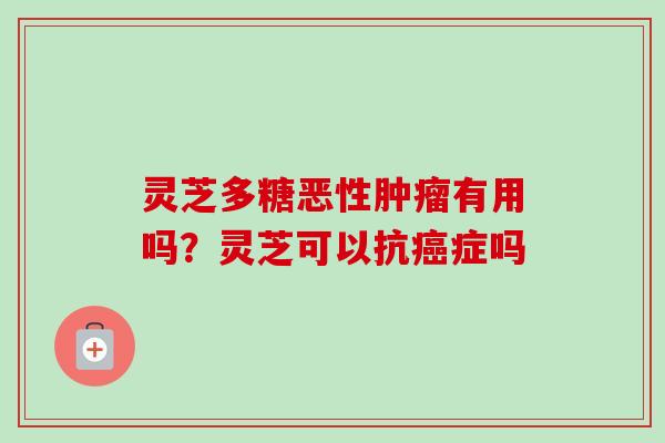灵芝多糖恶性有用吗？灵芝可以抗症吗