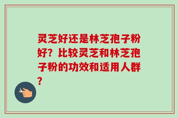 灵芝好还是林芝孢子粉好?比较灵芝和林芝孢子粉的功效和适用人群? 灵芝好还是林芝孢子粉好?比较灵芝和林芝孢子粉的功效和适用人群?