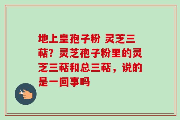 地上皇孢子粉 灵芝三萜？灵芝孢子粉里的灵芝三萜和总三萜，说的是一回事吗