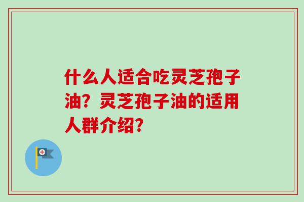 什么人适合吃灵芝孢子油？灵芝孢子油的适用人群介绍？