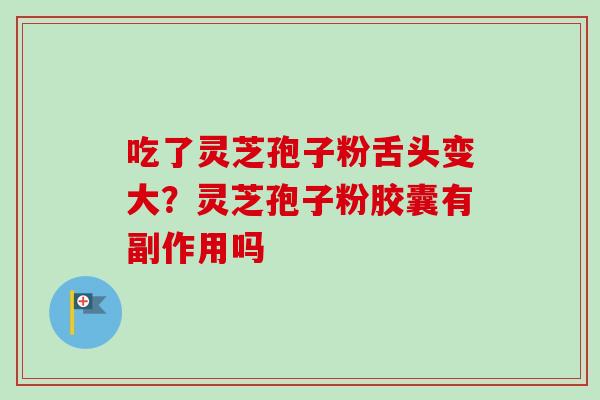 吃了灵芝孢子粉舌头变大？灵芝孢子粉胶囊有副作用吗
