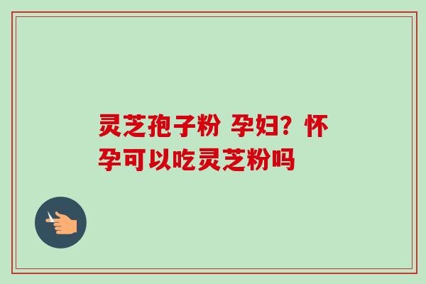 灵芝孢子粉 孕妇？怀孕可以吃灵芝粉吗