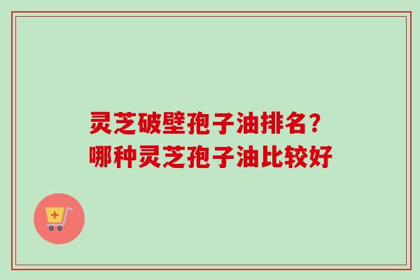 灵芝破壁孢子油排名？哪种灵芝孢子油比较好