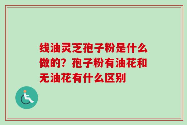线油灵芝孢子粉是什么做的？孢子粉有油花和无油花有什么区别