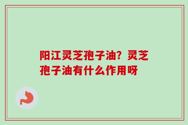阳江灵芝孢子油？灵芝孢子油有什么作用呀