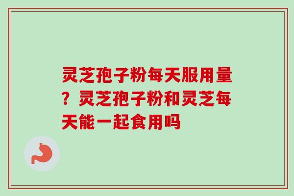 灵芝孢子粉每天服用量？灵芝孢子粉和灵芝每天能一起食用吗
