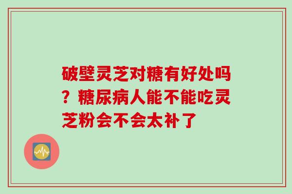 破壁灵芝对糖有好处吗？糖尿病人能不能吃灵芝粉会不会太补了